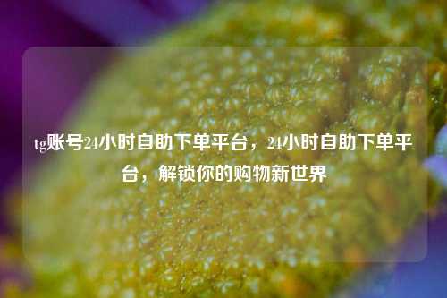 tg账号24小时自助下单平台，24小时自助下单平台，解锁你的购物新世界